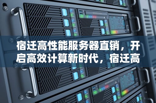 宿迁高性能服务器直销，开启高效计算新时代，宿迁高性能服务器直销店