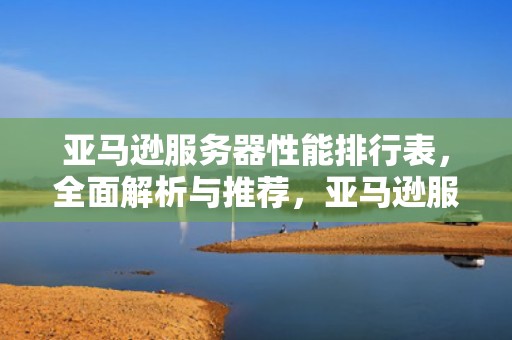 亚马逊服务器性能排行表，全面解析与推荐，亚马逊服务器性能排行表格