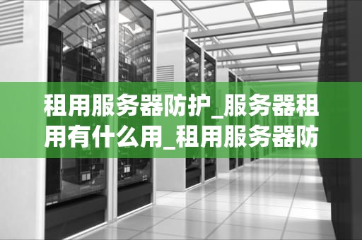 租用服务器防护_服务器租用有什么用_租用服务器防护的重要性及实施策略