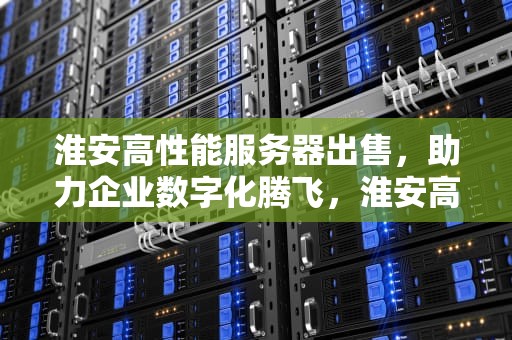 淮安高性能服务器出售，助力企业数字化腾飞，淮安高性能服务器出售信息