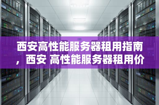 西安高性能服务器租用指南，西安 高性能服务器租用价格
