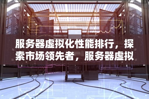 服务器虚拟化性能排行，探索市场领先者，服务器虚拟化性能排行榜