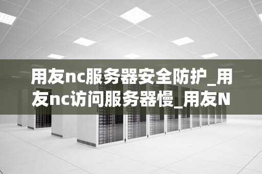 用友nc服务器安全防护_用友nc访问服务器慢_用友NC服务器安全防护的重要性及策略