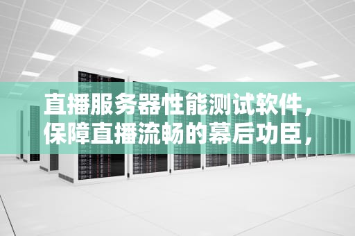 直播服务器性能测试软件，保障直播流畅的幕后功臣，直播服务器性能测试软件有哪些