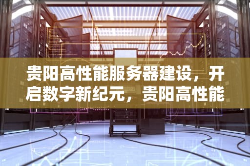 贵阳高性能服务器建设，开启数字新纪元，贵阳高性能服务器建设公司