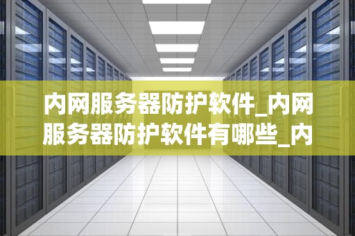 内网服务器防护软件_内网服务器防护软件有哪些_内网服务器防护软件的重要性及选择策略