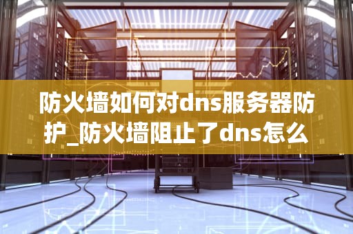 防火墙如何对dns服务器防护_防火墙阻止了dns怎么办_防火墙如何对DNS服务器进行防护