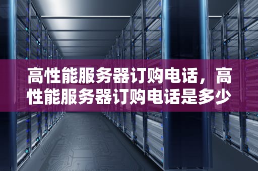 高性能服务器订购电话，高性能服务器订购电话是多少