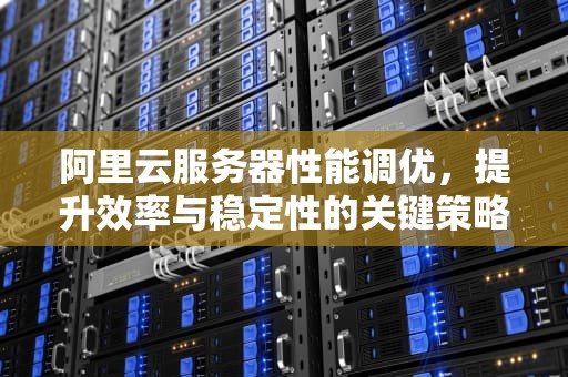 阿里云服务器性能调优，提升效率与稳定性的关键策略，阿里云服务器性能调优怎么调