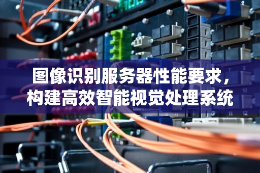 图像识别服务器性能要求，构建高效智能视觉处理系统的关键要素，图像识别服务器性能要求高吗