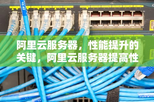 阿里云服务器，性能提升的关键，阿里云服务器提高性能吗知乎
