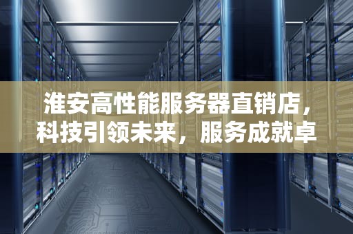淮安高性能服务器直销店，科技引领未来，服务成就卓越，淮安高性能服务器直销店地址