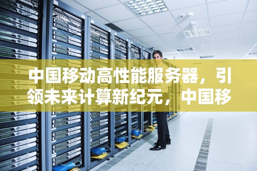 中国移动高性能服务器，引领未来计算新纪元，中国移动高性能服务器有哪些