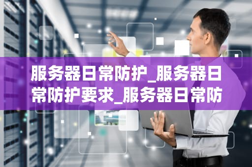 服务器日常防护_服务器日常防护要求_服务器日常防护：关键步骤和最佳实践
