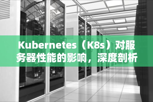 Kubernetes（K8s）对服务器性能的影响，深度剖析与优化策略，k8s对服务器最低要求