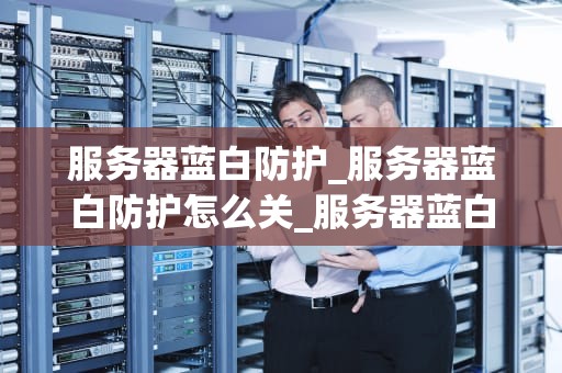 服务器蓝白防护_服务器蓝白防护怎么关_服务器蓝白防护的重要性与实践