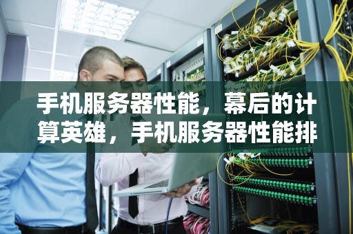 手机服务器性能，幕后的计算英雄，手机服务器性能排行
