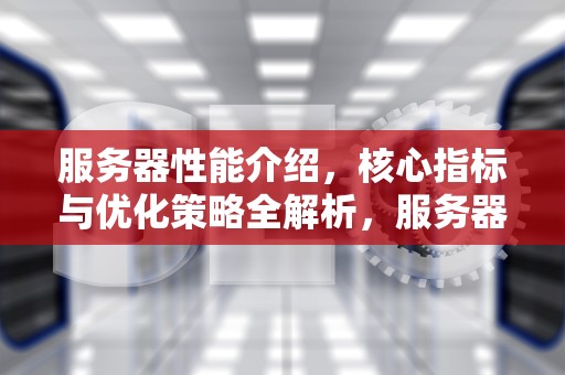 服务器性能介绍，核心指标与优化策略全解析，服务器性能介绍怎么写