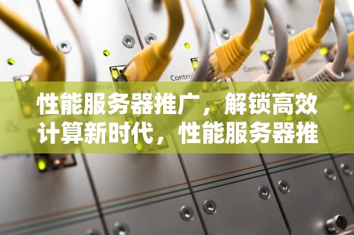 性能服务器推广，解锁高效计算新时代，性能服务器推广方案