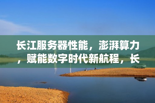 长江服务器性能，澎湃算力，赋能数字时代新航程，长江cp1js