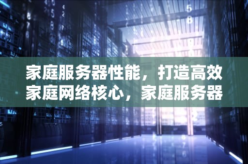 家庭服务器性能，打造高效家庭网络核心，家庭服务器性能怎么看