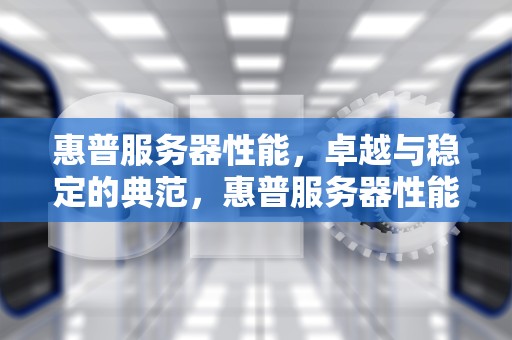 惠普服务器性能，卓越与稳定的典范，惠普服务器性能怎么样