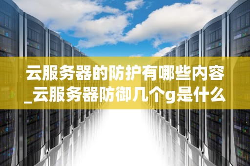 云服务器的防护有哪些内容_云服务器防御几个g是什么意思_云服务器的防护策略及实践