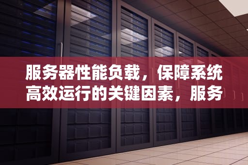 服务器性能负载，保障系统高效运行的关键因素，服务器性能负载怎么看