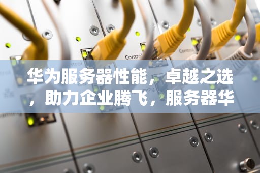 华为服务器性能，卓越之选，助力企业腾飞，服务器华为性能怎么样