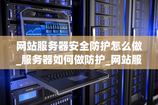 网站服务器安全防护怎么做_服务器如何做防护_网站服务器安全防护的全面策略