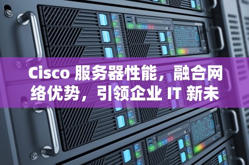 Cisco 服务器性能，融合网络优势，引领企业 IT 新未来，cisco服务器配置