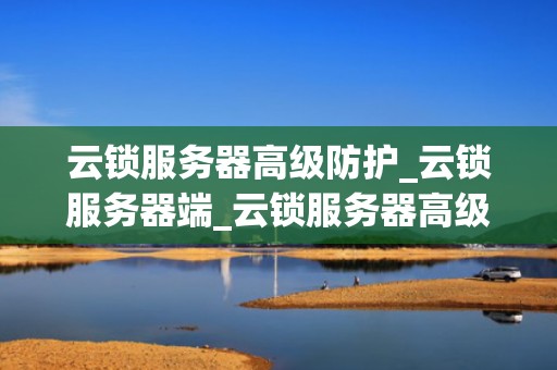 云锁服务器高级防护_云锁服务器端_云锁服务器高级防护：构建安全的网络环境