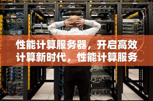 性能计算服务器，开启高效计算新时代，性能计算服务器有哪些