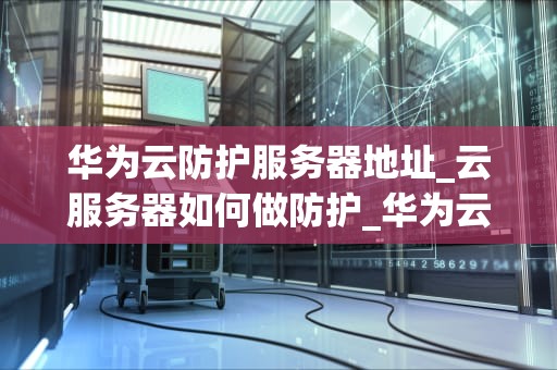 华为云防护服务器地址_云服务器如何做防护_华为云防护服务器地址及其重要性