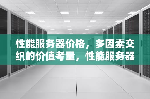 性能服务器价格，多因素交织的价值考量，性能服务器价格表