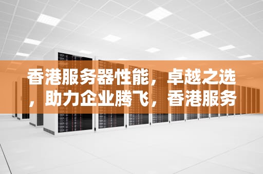 香港服务器性能，卓越之选，助力企业腾飞，香港服务器性能排名