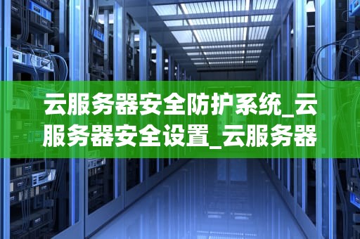 云服务器安全防护系统_云服务器安全设置_云服务器安全防护系统的重要性及实现策略
