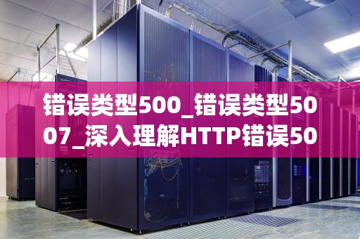错误类型500_错误类型5007_深入理解HTTP错误500：原因、解决方法与预防措施