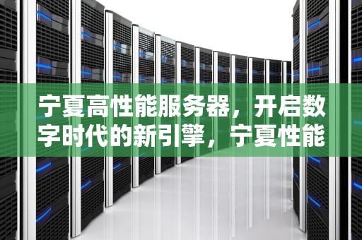 宁夏高性能服务器，开启数字时代的新引擎，宁夏性能服务器厂家