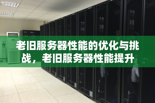 老旧服务器性能的优化与挑战，老旧服务器性能提升