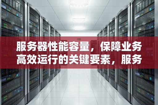 服务器性能容量，保障业务高效运行的关键要素，服务器性能容量怎么看