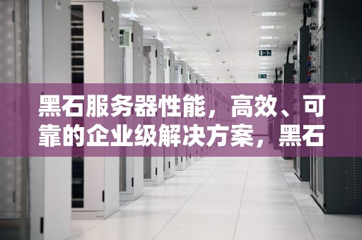 黑石服务器性能，高效、可靠的企业级解决方案，黑石服务器性能怎么样