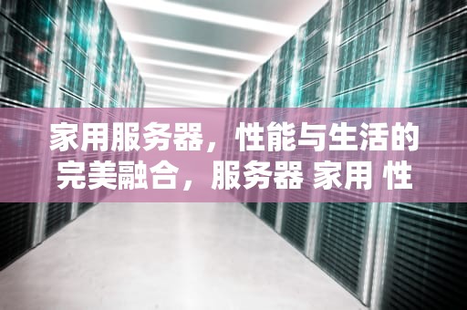 家用服务器，性能与生活的完美融合，服务器 家用 性能怎么样