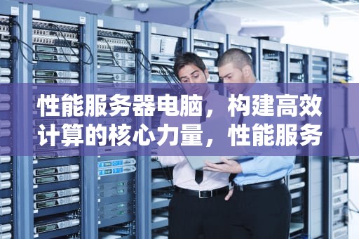 性能服务器电脑，构建高效计算的核心力量，性能服务器电脑推荐