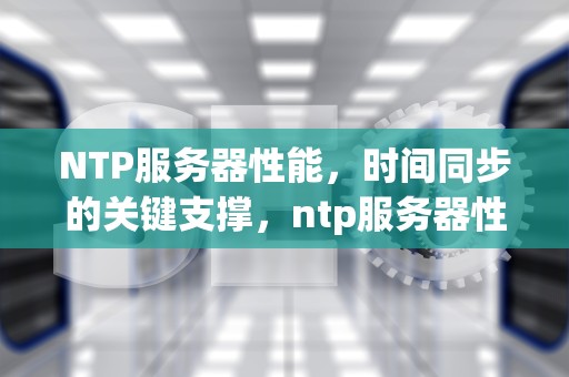 NTP服务器性能，时间同步的关键支撑，ntp服务器性能要求