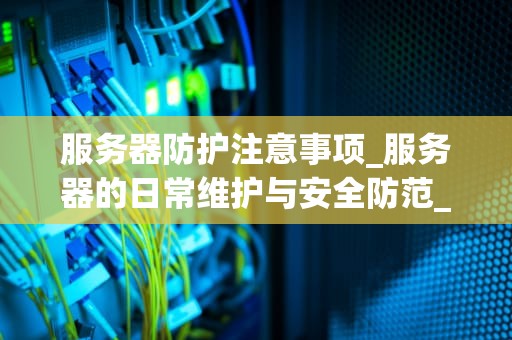 服务器防护注意事项_服务器的日常维护与安全防范_服务器防护注意事项
