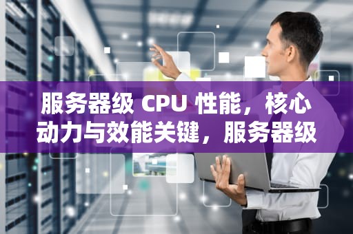 服务器级 CPU 性能，核心动力与效能关键，服务器级CPU性能天梯图