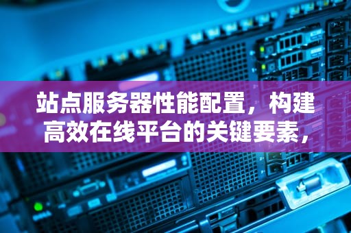 站点服务器性能配置，构建高效在线平台的关键要素，站点服务器性能配置表