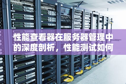 性能查看器在服务器管理中的深度剖析，性能测试如何查看服务器性能