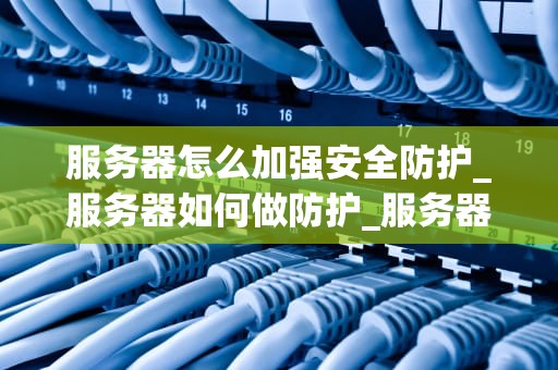 服务器怎么加强安全防护_服务器如何做防护_服务器安全防护策略及实践